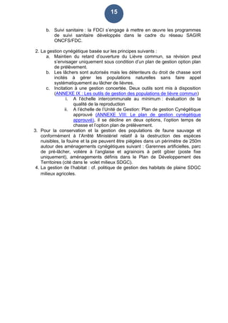 15
b. Suivi sanitaire : la FDCI s’engage à mettre en œuvre les programmes
de suivi sanitaire développés dans le cadre du réseau SAGIR
ONCFS/FDC.
2. La gestion cynégétique basée sur les principes suivants :
a. Maintien du retard d’ouverture du Lièvre commun, sa révision peut
s’envisager uniquement sous condition d’un plan de gestion option plan
de prélèvement.
b. Les lâchers sont autorisés mais les détenteurs du droit de chasse sont
incités à gérer les populations naturelles sans faire appel
systématiquement au lâcher de lièvres.
c. Incitation à une gestion concertée. Deux outils sont mis à disposition
(ANNEXE IX : Les outils de gestion des populations de lièvre commun)
i. A l’échelle intercommunale au minimum : évaluation de la
qualité de la reproduction
ii. A l’échelle de l’Unité de Gestion: Plan de gestion Cynégétique
approuvé (ANNEXE VIII: Le plan de gestion cynégétique
approuvé), il se décline en deux options, l’option temps de
chasse et l’option plan de prélèvement.
3. Pour la conservation et la gestion des populations de faune sauvage et
conformément à l’Arrêté Ministériel relatif à la destruction des espèces
nuisibles, la fouine et la pie peuvent être piégées dans un périmètre de 250m
autour des aménagements cynégétiques suivant : Garennes artificielles, parc
de pré-lâcher, volière à l’anglaise et agrainoirs à petit gibier (poste fixe
uniquement), aménagements définis dans le Plan de Développement des
Territoires (cité dans le volet milieux SDGC).
4. La gestion de l’habitat : cf. politique de gestion des habitats de plaine SDGC
milieux agricoles.
 