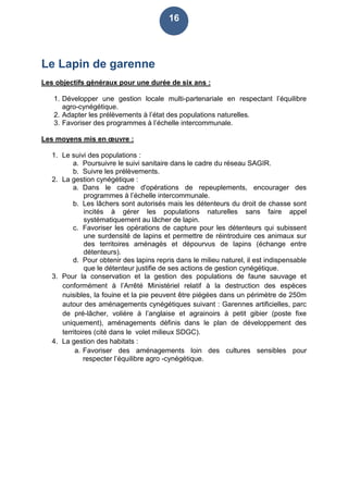16
Le Lapin de garenne
Les objectifs généraux pour une durée de six ans :
1. Développer une gestion locale multi-partenariale en respectant l’équilibre
agro-cynégétique.
2. Adapter les prélèvements à l’état des populations naturelles.
3. Favoriser des programmes à l’échelle intercommunale.
Les moyens mis en œuvre :
1. Le suivi des populations :
a. Poursuivre le suivi sanitaire dans le cadre du réseau SAGIR.
b. Suivre les prélèvements.
2. La gestion cynégétique :
a. Dans le cadre d'opérations de repeuplements, encourager des
programmes à l’échelle intercommunale.
b. Les lâchers sont autorisés mais les détenteurs du droit de chasse sont
incités à gérer les populations naturelles sans faire appel
systématiquement au lâcher de lapin.
c. Favoriser les opérations de capture pour les détenteurs qui subissent
une surdensité de lapins et permettre de réintroduire ces animaux sur
des territoires aménagés et dépourvus de lapins (échange entre
détenteurs).
d. Pour obtenir des lapins repris dans le milieu naturel, il est indispensable
que le détenteur justifie de ses actions de gestion cynégétique.
3. Pour la conservation et la gestion des populations de faune sauvage et
conformément à l’Arrêté Ministériel relatif à la destruction des espèces
nuisibles, la fouine et la pie peuvent être piégées dans un périmètre de 250m
autour des aménagements cynégétiques suivant : Garennes artificielles, parc
de pré-lâcher, volière à l’anglaise et agrainoirs à petit gibier (poste fixe
uniquement), aménagements définis dans le plan de développement des
territoires (cité dans le volet milieux SDGC).
4. La gestion des habitats :
a. Favoriser des aménagements loin des cultures sensibles pour
respecter l’équilibre agro -cynégétique.
 