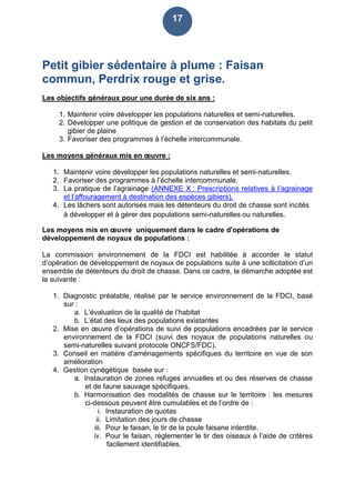 17
Petit gibier sédentaire à plume : Faisan
commun, Perdrix rouge et grise.
Les objectifs généraux pour une durée de six ans :
1. Maintenir voire développer les populations naturelles et semi-naturelles.
2. Développer une politique de gestion et de conservation des habitats du petit
gibier de plaine
3. Favoriser des programmes à l’échelle intercommunale.
Les moyens généraux mis en œuvre :
1. Maintenir voire développer les populations naturelles et semi-naturelles.
2. Favoriser des programmes à l’échelle intercommunale.
3. La pratique de l’agrainage (ANNEXE X : Prescriptions relatives à l’agrainage
et l’affouragement à destination des espèces gibiers).
4. Les lâchers sont autorisés mais les détenteurs du droit de chasse sont incités
à développer et à gérer des populations semi-naturelles ou naturelles.
Les moyens mis en œuvre uniquement dans le cadre d'opérations de
développement de noyaux de populations :
La commission environnement de la FDCI est habilitée à accorder le statut
d’opération de développement de noyaux de populations suite à une sollicitation d’un
ensemble de détenteurs du droit de chasse. Dans ce cadre, la démarche adoptée est
la suivante :
1. Diagnostic préalable, réalisé par le service environnement de la FDCI, basé
sur :
a. L’évaluation de la qualité de l’habitat
b. L’état des lieux des populations existantes
2. Mise en œuvre d’opérations de suivi de populations encadrées par le service
environnement de la FDCI (suivi des noyaux de populations naturelles ou
semi-naturelles suivant protocole ONCFS/FDC).
3. Conseil en matière d’aménagements spécifiques du territoire en vue de son
amélioration
4. Gestion cynégétique basée sur :
a. Instauration de zones refuges annuelles et ou des réserves de chasse
et de faune sauvage spécifiques.
b. Harmonisation des modalités de chasse sur le territoire : les mesures
ci-dessous peuvent être cumulables et de l’ordre de :
i. Instauration de quotas
ii. Limitation des jours de chasse
iii. Pour le faisan, le tir de la poule faisane interdite.
iv. Pour le faisan, réglementer le tir des oiseaux à l’aide de critères
facilement identifiables.
 