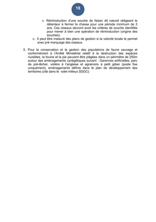 18
v. Réintroduction d’une souche de faisan dit naturel obligeant le
détenteur à fermer la chasse pour une période minimum de 3
ans. Ces oiseaux devront avoir les critères de souche identifiés
pour mener à bien une opération de réintroduction (origine des
souches).
c. Il peut être instauré des plans de gestion si la volonté locale le permet
avec pré marquage des oiseaux.
5. Pour la conservation et la gestion des populations de faune sauvage et
conformément à l’Arrêté Ministériel relatif à la destruction des espèces
nuisibles, la fouine et la pie peuvent être piégées dans un périmètre de 250m
autour des aménagements cynégétiques suivant : Garennes artificielles, parc
de pré-lâcher, volière à l’anglaise et agrainoirs à petit gibier (poste fixe
uniquement), aménagements définis dans le plan de développement des
territoires (cité dans le volet milieux SDGC).
 