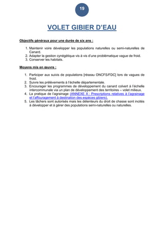 19
VOLET GIBIER D’EAU
Objectifs généraux pour une durée de six ans :
1. Maintenir voire développer les populations naturelles ou semi-naturelles de
Canard.
2. Adapter la gestion cynégétique vis à vis d’une problématique vague de froid.
3. Conserver les habitats.
Moyens mis en œuvre :
1. Participer aux suivis de populations [réseau ONCFS/FDC] lors de vagues de
froid.
2. Suivre les prélèvements à l’échelle départementale.
3. Encourager les programmes de développement du canard colvert à l’échelle
intercommunale via un plan de développement des territoires – volet milieux.
4. La pratique de l’agrainage (ANNEXE X : Prescriptions relatives à l’agrainage
et l’affouragement à destination des espèces gibiers).
5. Les lâchers sont autorisés mais les détenteurs du droit de chasse sont incités
à développer et à gérer des populations semi-naturelles ou naturelles.
 
