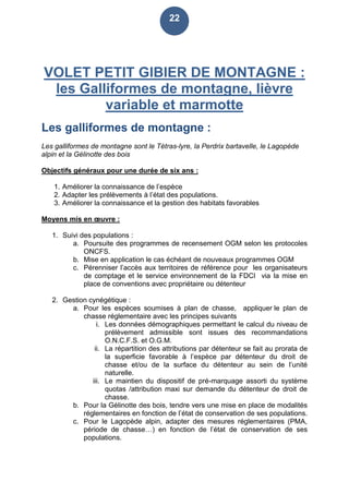 22
VOLET PETIT GIBIER DE MONTAGNE :
les Galliformes de montagne, lièvre
variable et marmotte
Les galliformes de montagne :
Les galliformes de montagne sont le Tétras-lyre, la Perdrix bartavelle, le Lagopède
alpin et la Gélinotte des bois
Objectifs généraux pour une durée de six ans :
1. Améliorer la connaissance de l’espèce
2. Adapter les prélèvements à l’état des populations.
3. Améliorer la connaissance et la gestion des habitats favorables
Moyens mis en œuvre :
1. Suivi des populations :
a. Poursuite des programmes de recensement OGM selon les protocoles
ONCFS.
b. Mise en application le cas échéant de nouveaux programmes OGM
c. Pérenniser l’accès aux territoires de référence pour les organisateurs
de comptage et le service environnement de la FDCI via la mise en
place de conventions avec propriétaire ou détenteur
2. Gestion cynégétique :
a. Pour les espèces soumises à plan de chasse, appliquer le plan de
chasse réglementaire avec les principes suivants
i. Les données démographiques permettant le calcul du niveau de
prélèvement admissible sont issues des recommandations
O.N.C.F.S. et O.G.M.
ii. La répartition des attributions par détenteur se fait au prorata de
la superficie favorable à l’espèce par détenteur du droit de
chasse et/ou de la surface du détenteur au sein de l’unité
naturelle.
iii. Le maintien du dispositif de pré-marquage assorti du système
quotas /attribution maxi sur demande du détenteur de droit de
chasse.
b. Pour la Gélinotte des bois, tendre vers une mise en place de modalités
réglementaires en fonction de l’état de conservation de ses populations.
c. Pour le Lagopède alpin, adapter des mesures réglementaires (PMA,
période de chasse…) en fonction de l’état de conservation de ses
populations.
 