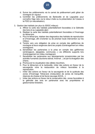 23
d. Suivre les prélèvements via le carnet de prélèvement petit gibier de
montagne en vigueur.
e. Contrôler les prélèvements de Bartavelle et de Lagopède pour
connaître l’âge ratio via le retour d’aile ou la présentation de l’oiseau à
la FDCI (si naturalisation).
3. Gestion des habitats (en plus du SDGC milieux):
a. Affiner la carte des habitats potentiellement favorables à la Gélinotte
des bois et au Lagopède alpin
b. Réaliser la carte des habitats potentiellement favorables à l’hivernage
du tétras-lyre.
c. Pour le tétras-lyre, réaliser des diagnostics des habitats de reproduction
et d’hivernage, afin d’orienter ou de prioriser toute intervention sur les
milieux.
d. Tendre vers une obligation de prise en compte des galliformes de
montagne et leurs exigences dans les projets d’aménagement en milieu
montagnard.
e. Sensibiliser les partenaires à la prise en compte des galliformes
(aménageurs, alpagistes, communes…) via différents supports lors
d’aménagement en milieu montagnard.
f. Sensibiliser les partenaires aux dérangements occasionnées par les
activités humaines (tourisme estival, hivernal…) et par la divagation des
chiens.
g. Promouvoir la visualisation des câbles meurtriers.
h. Pour le tétras-lyre et la bartavelle, initier des actions en faveur de la
sauvegarde voire la restauration de milieux favorables à la
reproduction.
i. Initier des actions en faveur de la sauvegarde et de la quiétude des
zones d’hivernage Tétras-lyre (instauration de zones de tranquillité,
réserves de chasse et de faune sauvage ACCA…)
j. Initier des actions en faveur de la conservation des zones favorables à
la gélinotte des bois en partenariat avec les propriétaires et
gestionnaires forestiers.
 