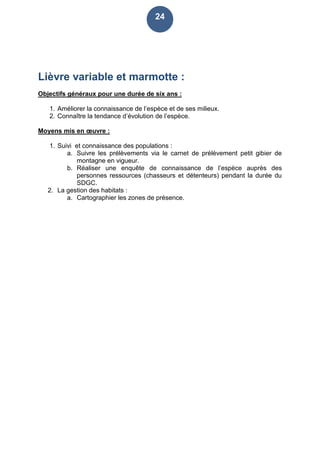 24
Lièvre variable et marmotte :
Objectifs généraux pour une durée de six ans :
1. Améliorer la connaissance de l’espèce et de ses milieux.
2. Connaître la tendance d’évolution de l’espèce.
Moyens mis en œuvre :
1. Suivi et connaissance des populations :
a. Suivre les prélèvements via le carnet de prélèvement petit gibier de
montagne en vigueur.
b. Réaliser une enquête de connaissance de l’espèce auprès des
personnes ressources (chasseurs et détenteurs) pendant la durée du
SDGC.
2. La gestion des habitats :
a. Cartographier les zones de présence.
 