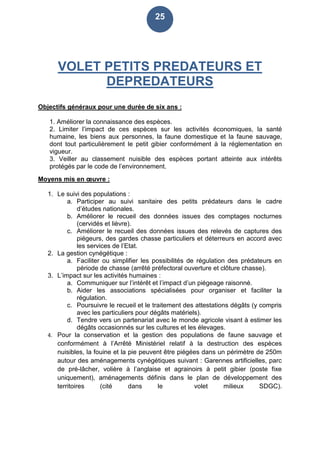 25
VOLET PETITS PREDATEURS ET
DEPREDATEURS
Objectifs généraux pour une durée de six ans :
1. Améliorer la connaissance des espèces.
2. Limiter l’impact de ces espèces sur les activités économiques, la santé
humaine, les biens aux personnes, la faune domestique et la faune sauvage,
dont tout particulièrement le petit gibier conformément à la réglementation en
vigueur.
3. Veiller au classement nuisible des espèces portant atteinte aux intérêts
protégés par le code de l’environnement.
Moyens mis en œuvre :
1. Le suivi des populations :
a. Participer au suivi sanitaire des petits prédateurs dans le cadre
d’études nationales.
b. Améliorer le recueil des données issues des comptages nocturnes
(cervidés et lièvre).
c. Améliorer le recueil des données issues des relevés de captures des
piégeurs, des gardes chasse particuliers et déterreurs en accord avec
les services de l’Etat.
2. La gestion cynégétique :
a. Faciliter ou simplifier les possibilités de régulation des prédateurs en
période de chasse (arrêté préfectoral ouverture et clôture chasse).
3. L’impact sur les activités humaines :
a. Communiquer sur l’intérêt et l’impact d’un piégeage raisonné.
b. Aider les associations spécialisées pour organiser et faciliter la
régulation.
c. Poursuivre le recueil et le traitement des attestations dégâts (y compris
avec les particuliers pour dégâts matériels).
d. Tendre vers un partenariat avec le monde agricole visant à estimer les
dégâts occasionnés sur les cultures et les élevages.
4. Pour la conservation et la gestion des populations de faune sauvage et
conformément à l’Arrêté Ministériel relatif à la destruction des espèces
nuisibles, la fouine et la pie peuvent être piégées dans un périmètre de 250m
autour des aménagements cynégétiques suivant : Garennes artificielles, parc
de pré-lâcher, volière à l’anglaise et agrainoirs à petit gibier (poste fixe
uniquement), aménagements définis dans le plan de développement des
territoires (cité dans le volet milieux SDGC).
 