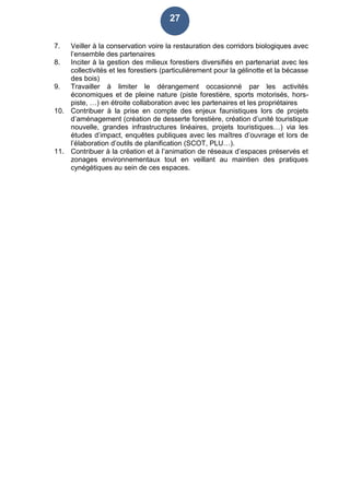 27
7. Veiller à la conservation voire la restauration des corridors biologiques avec
l’ensemble des partenaires
8. Inciter à la gestion des milieux forestiers diversifiés en partenariat avec les
collectivités et les forestiers (particulièrement pour la gélinotte et la bécasse
des bois)
9. Travailler à limiter le dérangement occasionné par les activités
économiques et de pleine nature (piste forestière, sports motorisés, hors-
piste, …) en étroite collaboration avec les partenaires et les propriétaires
10. Contribuer à la prise en compte des enjeux faunistiques lors de projets
d’aménagement (création de desserte forestière, création d’unité touristique
nouvelle, grandes infrastructures linéaires, projets touristiques…) via les
études d’impact, enquêtes publiques avec les maîtres d’ouvrage et lors de
l’élaboration d’outils de planification (SCOT, PLU…).
11. Contribuer à la création et à l’animation de réseaux d’espaces préservés et
zonages environnementaux tout en veillant au maintien des pratiques
cynégétiques au sein de ces espaces.
 