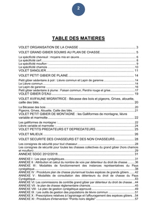 2
TABLE DES MATIERES
VOLET ORGANISATION DE LA CHASSE ................................................................ 3
VOLET GRAND GIBIER SOUMIS AU PLAN DE CHASSE........................................ 5
La spécificité chevreuil : moyens mis en œuvre..................................................................... 6
La spécificité cerf................................................................................................................... 8
La spécificité mouflon :.......................................................................................................... 9
La spécificité chamois ..........................................................................................................10
VOLET SANGLIER................................................................................................... 11
VOLET PETIT GIBIER DE PLAINE.......................................................................... 14
Petit gibier sédentaire à poil : Lièvre commun et Lapin de garenne......................................14
Le Lièvre commun................................................................................................................14
Le Lapin de garenne ............................................................................................................16
Petit gibier sédentaire à plume : Faisan commun, Perdrix rouge et grise..............................17
VOLET GIBIER D’EAU............................................................................................. 19
VOLET AVIFAUNE MIGRATRICE : Bécasse des bois et pigeons, Grives, alouette,
caille des blés… ....................................................................................................... 20
La Bécasse des bois ............................................................................................................20
Pigeons, Grives, Alouette, Caille des blés….........................................................................21
VOLET PETIT GIBIER DE MONTAGNE : les Galliformes de montagne, lièvre
variable et marmotte................................................................................................. 22
Les galliformes de montagne :..............................................................................................22
Lièvre variable et marmotte : ................................................................................................24
VOLET PETITS PREDATEURS ET DEPREDATEURS........................................... 25
VOLET MILIEUX ...................................................................................................... 26
VOLET SECURITE DES CHASSEURS ET DES NON CHASSEURS ..................... 28
Les consignes de sécurité pour tout chasseur......................................................................28
Les consignes de sécurité pour toutes les chasses collectives du grand gibier (hors chamois
et mouflon) ...........................................................................................................................29
ANNEXE SDGC 2012/2018...................................................................................... 31
ANNEXE I : Les pays cynégétiques......................................................................................31
ANNEXE II : Attribution et calcul du nombre de voix par détenteur du droit de chasse.........36
ANNEXE III : Modalités de fonctionnement des instances représentatives du Pays
cynégétique..........................................................................................................................38
ANNEXE IV : Procédure plan de chasse pluriannuel toutes espèces de grands gibiers .......42
ANNEXE V : Modalités de consultation des détenteurs du droit de chasse du Pays
Cynégétique.........................................................................................................................43
ANNEXE VI: Les commissions de contrôle grand gibier par détenteur du droit de chasse ...44
ANNEXE VII : le plan de chasse réglementaire chamois......................................................45
ANNEXE VIII : Le plan de gestion cynégétique approuvé.....................................................49
ANNEXE IX : Les outils de gestion des populations de lièvre commun ................................51
ANNEXE X : Prescriptions relatives à l’agrainage et l’affouragement des espèces gibiers. ..54
ANNEXE XI : Procédure d'intervention "Points noirs dégâts" ...............................................57
 