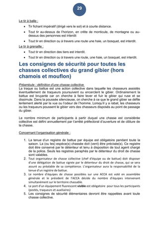 29
Le tir à balle :
 Tir fichant impératif (dirigé vers le sol) et à courte distance.
 Tout tir au-dessus de l’horizon, en crête de monticule, de montagne ou au-
dessus des personnes est interdit
 Tout tir en direction ou à travers une route une haie, un bosquet, est interdit.
Le tir à grenaille :
 Tout tir en direction des tiers est interdit.
 Tout tir en direction ou à travers une route, une haie, un bosquet, est interdit.
Les consignes de sécurité pour toutes les
chasses collectives du grand gibier (hors
chamois et mouflon)
Préambule : définition d’une chasse collective
La traque ou battue est une action collective dans laquelle les chasseurs assistés
éventuellement de traqueurs poursuivent ou encerclent le gibier. Ordinairement la
battue est bruyante car on cherche à faire lever et fuir le gibier qui ruse et se
dissimule. Dans la poussée silencieuse, on cherche à ce que le grand gibier se défile
lentement alerté par la vue ou l’odeur de l’homme. Lorsqu’il y a rabat, les chasseurs
ou les traqueurs poussent le gibier vers des chasseurs disposés au point de passage
du gibier.
Le nombre minimum de participants à partir duquel une chasse est considérée
collective est défini annuellement par l’arrêté préfectoral d’ouverture et de clôture de
la chasse.
Concernant l’organisation générale :
1. La tenue d’un registre de battue par équipe est obligatoire pendant toute la
saison. La (ou les) espèce(s) chassée doit (vent) être précisée(s). Ce registre
doit être conservé par le détenteur et tenu à disposition de tout agent chargé
de la police. Seuls les registres paraphés par le détenteur du droit de chasse
sont valables.
2. Tout organisateur de chasse collective (chef d’équipe ou de battue) doit disposer
d’une délégation de battue signée par le détenteur du droit de chasse, qui se sera
assuré au préalable de sa compétence. L’organisateur aura la responsabilité de la
tenue d’un registre de battue.
3. Le nombre d’équipes de chasse possibles sur une ACCA est voté en assemblée
générale et le président de l’ACCA décide du nombre d’équipes intervenant
simultanément sur le territoire chassable.
4. Le port d’un équipement fluorescent visible est obligatoire pour tous les participants
(postés, traqueurs et auxiliaires)
5. Les consignes de sécurité élémentaires devront être rappelées avant toute
chasse collective.
 