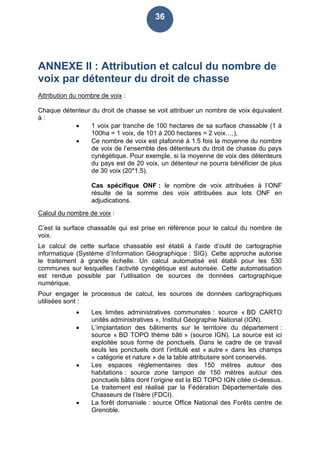 36
ANNEXE II : Attribution et calcul du nombre de
voix par détenteur du droit de chasse
Attribution du nombre de voix :
Chaque détenteur du droit de chasse se voit attribuer un nombre de voix équivalent
à :
 1 voix par tranche de 100 hectares de sa surface chassable (1 à
100ha = 1 voix, de 101 à 200 hectares = 2 voix….),
 Ce nombre de voix est plafonné à 1.5 fois la moyenne du nombre
de voix de l’ensemble des détenteurs du droit de chasse du pays
cynégétique. Pour exemple, si la moyenne de voix des détenteurs
du pays est de 20 voix, un détenteur ne pourra bénéficier de plus
de 30 voix (20*1.5).
Cas spécifique ONF : le nombre de voix attribuées à l’ONF
résulte de la somme des voix attribuées aux lots ONF en
adjudications.
Calcul du nombre de voix :
C’est la surface chassable qui est prise en référence pour le calcul du nombre de
voix.
Le calcul de cette surface chassable est établi à l’aide d’outil de cartographie
informatique (Système d’Information Géographique : SIG). Cette approche autorise
le traitement à grande échelle. Un calcul automatisé est établi pour les 530
communes sur lesquelles l’activité cynégétique est autorisée. Cette automatisation
est rendue possible par l’utilisation de sources de données cartographique
numérique.
Pour engager le processus de calcul, les sources de données cartographiques
utilisées sont :
 Les limites administratives communales : source « BD CARTO
unités administratives », Institut Géographie National (IGN).
 L’implantation des bâtiments sur le territoire du département :
source « BD TOPO thème bâti » (source IGN). La source est ici
exploitée sous forme de ponctuels. Dans le cadre de ce travail
seuls les ponctuels dont l’intitulé est « autre » dans les champs
« catégorie et nature » de la table attributaire sont conservés.
 Les espaces réglementaires des 150 mètres autour des
habitations : source zone tampon de 150 mètres autour des
ponctuels bâtis dont l’origine est la BD TOPO IGN citée ci-dessus.
Le traitement est réalisé par la Fédération Départementale des
Chasseurs de l’Isère (FDCI).
 La forêt domaniale : source Office National des Forêts centre de
Grenoble.
 