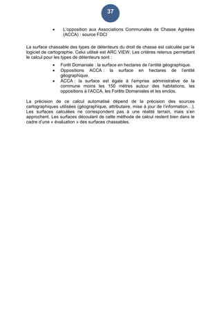 37
 L’opposition aux Associations Communales de Chasse Agréées
(ACCA) : source FDCI
La surface chassable des types de détenteurs du droit de chasse est calculée par le
logiciel de cartographie. Celui utilisé est ARC VIEW. Les critères retenus permettant
le calcul pour les types de détenteurs sont :
 Forêt Domaniale : la surface en hectares de l’entité géographique.
 Oppositions ACCA : la surface en hectares de l’entité
géographique.
 ACCA : la surface est égale à l’emprise administrative de la
commune moins les 150 mètres autour des habitations, les
oppositions à l’ACCA, les Forêts Domaniales et les enclos.
La précision de ce calcul automatisé dépend de la précision des sources
cartographiques utilisées (géographique, attributaire, mise à jour de l’information…).
Les surfaces calculées ne correspondent pas à une réalité terrain, mais s’en
approchent. Les surfaces découlant de cette méthode de calcul restent bien dans le
cadre d’une « évaluation » des surfaces chassables.
 