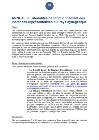 38
ANNEXE III : Modalités de fonctionnement des
instances représentatives du Pays cynégétique
Objet :
Des instances représentatives des détenteurs du droit de chasse peuvent être
constituées au sein d’un pays voire de deux pays limitrophes maximum après avoir
obtenu l’aval du Conseil d’Administration de la FDCI. Ce dernier consulte le
rapporteur et l’animateur du pays ainsi que les commissions FDCI concernées par la
thématique pour donner son accord.
Ces instances sont constituées pour une thématique donnée et sont composées de
chasseurs élus ou non par les détenteurs concernés. Elles sont alors habilitées à
participer au plan de développement de programmes de gestion des espèces et de
leurs habitats et à formuler un ou des avis auprès du rapporteur du pays. Ce dernier
reste habilité à porter ces avis au CA de la FDCI. Le Président de la FDCI ou son
délégué, est habilité à porter ces avis à la Commission départementale de la Chasse
et de la Faune Sauvage.
Types d’instances représentatives :
Deux types d’instances représentatives peuvent être constitués :
 Le Comité Local de Gestion Cynégétique : c’est la seule
instance qui est habilitée à gérer et suivre le développement d’un
plan de gestion. Elle regroupe l’ensemble des détenteurs du droit
de chasse concernés par l’emprise géographique du plan de
gestion de l’espèce concernée. Sa constitution est obligatoire dans
le cadre de la mise en application d’un Plan de Gestion
Cynégétique Approuvé (ANNEXE VIII : Le plan de gestion
cynégétique approuvé) et les membres chasseurs le composant
sont obligatoirement élus.
 Le Groupe Thématique (chevreuil, lièvre, faisan, habitat…) : il
n’est pas habilité à gérer de plan de gestion et l’élection des
membres chasseurs le constituant n’est pas obligatoire (décision
concertée entre le rapporteur et l’animateur). Il a pour mission de
participer au suivi, au développement des programmes de gestion.
Il peut formuler des avis (en respect des règles spécifiques aux
groupes d’espèce du SDGC) sur les Plans de Chasse (plans
d’attribution pluriannuels grand gibier, plans de chasse annuels
petits gibiers), des Prélèvements Maximum Autorisés (PMA) ou des
programmes de gestion cynégétiques divers.
Composition :
Elle se compose de 5 à 10 membres chasseurs. Pour le comité local, ces derniers
sont élus obligatoirement par les détenteurs du droit de chasse concernés.
 