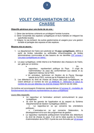 3
VOLET ORGANISATION DE LA
CHASSE
Objectifs généraux pour une durée de six ans :
1. Gérer des territoires cohérents en privilégiant l’entrée humaine.
2. Gérer l’ensemble des espèces cynégétiques et leurs habitats en intégrant les
spécificités locales.
3. Intégrer, le cas échéant, les autres gestionnaires et usagers pour une gestion
durable et partagée des espaces et des espèces.
Moyens mis en œuvre :
1. Le département de l’Isère est subdivisé en 12 pays cynégétiques, définis à
partir de limites naturelles ou artificielles infranchissables, de limites
administratives communales et des bassins de vie identifiés (CF annexe I
Les pays cynégétiques en Isère) :
2. Le pays cynégétique, entité interne à la Fédération des chasseurs de l’Isère,
est géré par un binôme :
 Un
rapporteur, représentant politique du Pays. Il s’agit de
l’administrateur du pays élu conformément aux statuts et au
règlement intérieur de la FDCI.
 Un animateur, technicien en Gestion de la Faune Sauvage
salarié de la FDCI, nommé par le Président de la FDCI.
3. Les détenteurs du droit de chasse de chacun des pays cynégétiques, se
voient attribuer un nombre de voix (cf ANNEXE II : Attribution et calcul du
nombre de voix par détenteur du droit de chasse) dans le cas de votes.
Ce binôme est accompagné d’instances représentatives (cf annexe III : modalités de
fonctionnement des instances représentatives du pays cynégétique)
Leurs rôles respectifs:
 Le rapporteur et l’animateur animent communément le pays
cynégétique.
 Ils sont les garants de l’application et du respect du Schéma
Départemental de Gestion Cynégétique (SDGC)
 Le rapporteur en ce qui concerne les orientations
politiques ;
 L’animateur en ce qui concerne l’élaboration, le
développement et le suivi des programmes de gestion.
 Le rapporteur représente politiquement l’ensemble des détenteurs
du droit de chasse du pays. Il en est le relais auprès du Conseil
d’administration de la FDCI. Il porte les avis formulés par (cf annexe
 