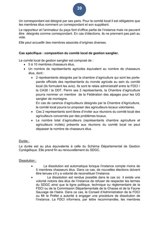 39
Un correspondant est désigné par ses pairs. Pour le comité local il est obligatoire que
les membres élus nomment un correspondant et son suppléant.
Le rapporteur et l’animateur du pays font d’office partie de l’instance mais ne peuvent
être désignés comme correspondant. En cas d’élections, ils ne prennent pas part au
vote.
Elle peut accueillir des membres associés d’origines diverses.
Cas spécifique : composition du comité local de gestion sanglier.
Le comité local de gestion sanglier est composé de :
 5 à 10 membres chasseurs élus,
 Un nombre de représentants agricoles équivalent au nombre de chasseurs
élus, dont :
 2 représentants désignés par la chambre d’agriculture qui sont les porte-
parole officiels des représentants du monde agricole au sein du comité
local (ils formulent les avis). Ils sont le relais administratif entre la FDCI /
la CA38 / la DDT. Parmi ses 2 représentants, la Chambre d’agriculture
pourra nommer un membre de la Fédération des alpages pour les UG
sanglier de montagne.
En cas de carence d’agriculteurs désignés par la Chambre d’Agriculture,
le comité local pourra lui proposer des agriculteurs locaux volontaires.
 Ces 2 représentants sont libres d’inviter aux réunions du comité local des
agriculteurs concernés par des problèmes locaux.
 Le nombre total d’agriculteurs (représentants chambre agriculture et
agriculteurs invités) présents aux réunions du comité local ne peut
dépasser le nombre de chasseurs élus.
Durée :
La durée est au plus équivalente à celle du Schéma Départemental de Gestion
Cynégétique. Elle prend fin au renouvellement du SDGC.
Dissolution :
 La dissolution est automatique lorsque l’instance compte moins de
5 membres chasseurs élus. Dans ce cas, de nouvelles élections doivent
être tenues s’il y a volonté de reconstituer l’instance.
 La dissolution est rendue possible dans le cas où il existe une
volonté notoire des élus de l’instance de refuser de respecter les termes
du SDGC ainsi que la ligne politique, technique ou réglementaire de la
FDCI ou de la Commission Départementale de la Chasse et de la Faune
Sauvage de l’Isère. Dans ce cas, le Conseil d’Administration de la FDCI
ou Mr le Préfet a autorité à engager une procédure de dissolution de
l’instance. La FDCI informera, par lettre recommandée, les membres
 
