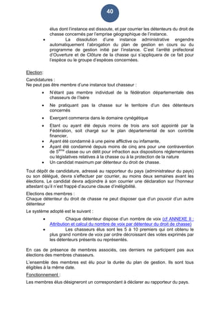 40
élus dont l’instance est dissoute, et par courrier les détenteurs du droit de
chasse concernés par l’emprise géographique de l’instance.
 La dissolution d’une instance administrative engendre
automatiquement l’abrogation du plan de gestion en cours ou du
programme de gestion initié par l’instance. C’est l’arrêté préfectoral
d’Ouverture et de Clôture de la chasse qui s’appliquera de ce fait pour
l’espèce ou le groupe d’espèces concernées.
Election:
Candidatures :
Ne peut pas être membre d’une instance tout chasseur :
 N’étant pas membre individuel de la fédération départementale des
chasseurs de l’Isère
 Ne pratiquant pas la chasse sur le territoire d’un des détenteurs
concernés
 Exerçant commerce dans le domaine cynégétique
 Etant ou ayant été depuis moins de trois ans soit appointé par la
Fédération, soit chargé sur le plan départemental de son contrôle
financier,
 Ayant été condamné à une peine afflictive ou infamante,
 Ayant été condamné depuis moins de cinq ans pour une contravention
de 5ème
classe ou un délit pour infraction aux dispositions réglementaires
ou législatives relatives à la chasse ou à la protection de la nature
 Un candidat maximum par détenteur du droit de chasse.
Tout dépôt de candidature, adressé au rapporteur du pays (administrateur du pays)
ou son délégué, devra s’effectuer par courrier, au moins deux semaines avant les
élections. Le candidat devra adjoindre à son courrier une déclaration sur l’honneur
attestant qu’il n’est frappé d’aucune clause d’inéligibilité.
Elections des membres :
Chaque détenteur du droit de chasse ne peut disposer que d’un pouvoir d’un autre
détenteur
Le système adopté est le suivant :
 Chaque détenteur dispose d’un nombre de voix (cf ANNEXE II :
Attribution et calcul du nombre de voix par détenteur du droit de chasse)
 Les chasseurs élus sont les 5 à 10 premiers qui ont obtenu le
plus grand nombre de voix par ordre décroissant des votes exprimés par
les détenteurs présents ou représentés.
En cas de présence de membres associés, ces derniers ne participent pas aux
élections des membres chasseurs.
L’ensemble des membres est élu pour la durée du plan de gestion. Ils sont tous
éligibles à la même date.
Fonctionnement :
Les membres élus désigneront un correspondant à déclarer au rapporteur du pays.
 