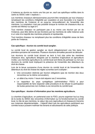 41
L’instance se réunira au moins une fois par an, sauf cas spécifique notifiés dans le
cadre du SDGC volet « espèces ».
Les membres chasseurs démissionnaires pourront être remplacés par tout chasseur
remplissant les conditions d’éligibilité par cooptation et avis favorable à la majorité
des membres de l’instance et ce jusqu’au renouvellement de l’ensemble des
membres. La cooptation n’est pas possible lorsque le nombre de chasseurs élus au
comité est inférieur ou égal à 4.
Tout membre chasseur ne participant pas à au moins une réunion par an de
l’instance, peut être démis de ses fonctions par les membres de cette instance suite
à un vote à la majorité des membres présents et représentés.
Tout membre chasseur ne remplissant plus les conditions d’éligibilité cesse de faire
partie de l’instance.
Cas spécifique : réunion du comité local sanglier.
Le comité local de gestion sanglier se réunit obligatoirement une fois dans la
première quinzaine de novembre. Plusieurs réunions annuelles peuvent se dérouler.
Les réunions du comité local doivent se tenir à huit clos entre les membres
chasseurs élus, agriculteurs désignés par la chambre d’agriculture et agriculteurs
invités. Les membres agriculteurs du comité local sont libres de participer ou non aux
réunions du comité local impliquant la présence de l’ensemble des détenteurs du
droit de chasse.
Lors de la tenue successive d’une réunion du comité local et de l’ensemble des
détenteurs du droit de chasse les règles suivantes sont à adopter :
 Une convocation distincte par réunion obligatoire (pas de mention des deux
rencontres sur la même convocation),
 un délai d’au moins 1 heure doit séparer ces 2 rencontres,
 Le rapporteur du pays cynégétique (administrateur FDCI) a pour
responsabilité de faire respecter cette procédure et de refuser la participation
de toutes personnes non invitées à une rencontre du comité local.
Cas spécifique : réunion d’information pour les membres agriculteurs.
La chambre d’agriculture, en partenariat avec la FDCI, pourra organiser tout au long
de la durée du SDGC des rencontres d’information sur le fonctionnement du comité
local, le rôle de ses membres, la valeur des avis (agriculteurs et chasseurs) transmis
aux instances départementales….l’objectif étant que les agriculteurs participant aux
comités locaux puissent maîtriser les tenants et aboutissants de cette politique.
 