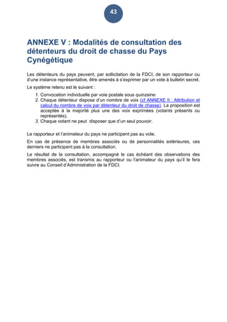 43
ANNEXE V : Modalités de consultation des
détenteurs du droit de chasse du Pays
Cynégétique
Les détenteurs du pays peuvent, par sollicitation de la FDCI, de son rapporteur ou
d’une instance représentative, être amenés à s’exprimer par un vote à bulletin secret.
Le système retenu est le suivant :
1. Convocation individuelle par voie postale sous quinzaine.
2. Chaque détenteur dispose d’un nombre de voix (cf ANNEXE II : Attribution et
calcul du nombre de voix par détenteur du droit de chasse). La proposition est
acceptée à la majorité plus une des voix exprimées (votants présents ou
représentés).
3. Chaque votant ne peut disposer que d’un seul pouvoir.
Le rapporteur et l’animateur du pays ne participent pas au vote.
En cas de présence de membres associés ou de personnalités extérieures, ces
derniers ne participent pas à la consultation.
Le résultat de la consultation, accompagné le cas échéant des observations des
membres associés, est transmis au rapporteur ou l’animateur du pays qu’il le fera
suivre au Conseil d’Administration de la FDCI.
 