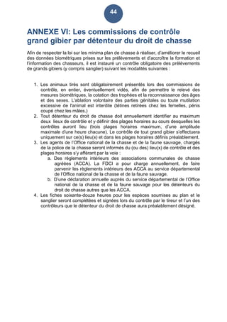 44
ANNEXE VI: Les commissions de contrôle
grand gibier par détenteur du droit de chasse
Afin de respecter la loi sur les minima plan de chasse à réaliser, d’améliorer le recueil
des données biométriques prises sur les prélèvements et d’accroître la formation et
l’information des chasseurs, il est instauré un contrôle obligatoire des prélèvements
de grands gibiers (y compris sanglier) suivant les modalités suivantes :
1. Les animaux tirés sont obligatoirement présentés lors des commissions de
contrôle, en entier, éventuellement vidés, afin de permettre le relevé des
mesures biométriques, la cotation des trophées et la reconnaissance des âges
et des sexes. L'ablation volontaire des parties génitales ou toute mutilation
excessive de l'animal est interdite (tétines retirées chez les femelles, pénis
coupé chez les mâles.)
2. Tout détenteur du droit de chasse doit annuellement identifier au maximum
deux lieux de contrôle et y définir des plages horaires au cours desquelles les
contrôles auront lieu (trois plages horaires maximum, d’une amplitude
maximale d’une heure chacune). Le contrôle de tout grand gibier s’effectuera
uniquement sur ce(s) lieu(x) et dans les plages horaires définis préalablement.
3. Les agents de l’Office national de la chasse et de la faune sauvage, chargés
de la police de la chasse seront informés du (ou des) lieu(x) de contrôle et des
plages horaires s’y afférant par la voie :
a. Des règlements intérieurs des associations communales de chasse
agréées (ACCA). La FDCI a pour charge annuellement, de faire
parvenir les règlements intérieurs des ACCA au service départemental
de l’Office national de la chasse et de la faune sauvage.
b. D’une déclaration annuelle auprès du service départemental de l’Office
national de la chasse et de la faune sauvage pour les détenteurs du
droit de chasse autres que les ACCA.
4. Les fiches soixante-douze heures pour les espèces soumises au plan et le
sanglier seront complétées et signées lors du contrôle par le tireur et l’un des
contrôleurs que le détenteur du droit de chasse aura préalablement désigné.
 
