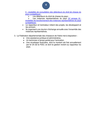 4
V : modalités de consultation des détenteurs du droit de chasse du
pays cynégétique) :
 Les détenteurs du droit de chasse du pays ;
 Les instances représentatives du pays (cf annexe III :
modalités de fonctionnement des instances représentatives du pays
cynégétique).
 Le rapporteur et l’animateur initient des projets, les développent et
les animent.
 Ils organisent une réunion d’échange annuelle avec l’ensemble des
instances représentatives.
3. La Fédération départementale des chasseurs de l’Isère met à disposition :
 Une assistance juridique et administrative,
 Un technicien à temps partiel pour l’animation,
 Une enveloppe financière, dont le montant est fixé annuellement
par le CA de la FDCI, et dont la gestion revient au rapporteur du
pays.
 