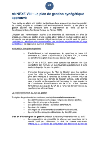49
ANNEXE VIII : Le plan de gestion cynégétique
approuvé
Pour mettre en place une gestion cynégétique d’une espèce (non soumise au plan
de chasse) adaptée au contexte local (environnemental, humain…), des plans de
gestion peuvent être construits dans le département de l’Isère (loi sur le
Développement des Territoires Ruraux de Février 2005).
L’objectif est l’harmonisation auprès d’un ensemble de détenteurs de droit de
chasse, des règles de gestion d’une espèce gibier. Cela est rendu possible de par le
fait que le plan de gestion, encadré obligatoirement par un comité local de gestion
(ANNEXE III : Modalités de fonctionnement des instances représentatives du Pays
cynégétique) est opposable aux tiers chasseurs.
Instauration d’un plan de gestion:
 Préalablement à tout engagement, le rapporteur du pays doit
soumettre au Conseil d’Administration (CA) de la FDCI, la volonté
de construire un plan de gestion au sein de son pays.
 Le CA de la FDCI, après avoir consulté les services de l’Etat
compétent, doit formuler un avis favorable préalablement à toute
écriture de projet de plan de gestion.
 L’emprise Géographique du Plan de Gestion pour les espèces
ayant des Unités de Gestion définie à l’échelle départementale ne
peut être inférieure à l’emprise de l’Unité de Gestion. Pour les
espèces n’ayant pas d’Unité de Gestion définie, cette emprise
sera proposée par le rapporteur et l’animateur du pays, auprès de
la Commission Environnement de la FDCI. Cette dernière
formulera un avis auprès du CA de la FDCI. Ce dernier validera ou
non l’emprise géographique.
Le contenu minimum du plan de gestion
Tout plan de gestion doit au minimum préciser les modalités suivantes :
 Les communes concernées par l’emprise du plan de gestion.
 Les objectifs et moyens de gestion.
 Les périodes de chasse : ouverture et fermeture.
 Les jours de chasse.
 Les règles de prélèvements qualitatifs et/ou quantitatifs.
 Les rencontres annuelles obligatoires du Comité Local.
Mise en œuvre du plan de gestion (création et révision pendant la durée du plan) :
 Les propositions de modalités de chasse sont soumises par le
comité local aux détenteurs du droit de chasse concernés,
(ANNEXE V : Modalités de consultation des détenteurs du droit de
 