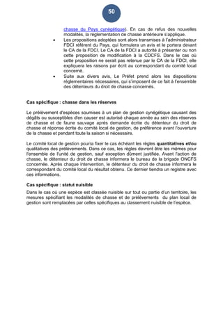 50
chasse du Pays cynégétique). En cas de refus des nouvelles
modalités, la réglementation de chasse antérieure s’applique.
 Les propositions adoptées sont alors transmises à l’administrateur
FDCI référent du Pays, qui formulera un avis et le portera devant
le CA de la FDCI. Le CA de la FDCI a autorité à présenter ou non
cette proposition de modification à la CDCFS. Dans le cas où
cette proposition ne serait pas retenue par le CA de la FDCI, elle
expliquera les raisons par écrit au correspondant du comité local
concerné.
 Suite aux divers avis, Le Préfet prend alors les dispositions
réglementaires nécessaires, qui s’imposent de ce fait à l’ensemble
des détenteurs du droit de chasse concernés.
Cas spécifique : chasse dans les réserves
Le prélèvement d'espèces soumises à un plan de gestion cynégétique causant des
dégâts ou susceptibles d'en causer est autorisé chaque année au sein des réserves
de chasse et de faune sauvage après demande écrite du détenteur du droit de
chasse et réponse écrite du comité local de gestion, de préférence avant l'ouverture
de la chasse et pendant toute la saison si nécessaire.
Le comité local de gestion pourra fixer le cas échéant les règles quantitatives et/ou
qualitatives des prélèvements. Dans ce cas, les règles devront être les mêmes pour
l'ensemble de l'unité de gestion, sauf exception dûment justifiée. Avant l'action de
chasse, le détenteur du droit de chasse informera le bureau de la brigade ONCFS
concernée. Après chaque intervention, le détenteur du droit de chasse informera le
correspondant du comité local du résultat obtenu. Ce dernier tiendra un registre avec
ces informations.
Cas spécifique : statut nuisible
Dans le cas où une espèce est classée nuisible sur tout ou partie d’un territoire, les
mesures spécifiant les modalités de chasse et de prélèvements du plan local de
gestion sont remplacées par celles spécifiques au classement nuisible de l’espèce.
 