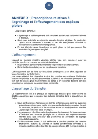 54
ANNEXE X : Prescriptions relatives à
l’agrainage et l’affouragement des espèces
gibiers.
Les principes généraux :
 L’agrainage et l’affouragement sont autorisés suivant les conditions définies
ci-dessous,
 Seuls sont autorisés les aliments naturels d'origine végétale. En particulier,
l'apport d'une alimentation carnée ou de tout complément vitaminé ou
médicamenteux est formellement prohibé.
 En tout état de cause, l’agrainage du petit gibier ne doit pas pouvoir être
assimilé à l’agrainage du sanglier.
L’affouragement
L’apport de fourrage (matière végétale séchée type foin, luzerne…) pour les
cervidés, mouflon et chamois est autorisé dans le but :
 D’apporter un complément alimentaire en période de disette hivernale,
 De limiter la déprédation sur les peuplements forestiers.
L’affouragement doit se faire sur des places aménagées à cet effet, réparties de
façon homogène sur le territoire.
ces places doivent être disposées le plus loin possible des maisons d'habitation,
cultures ou prairies et routes goudronnées ouvertes à la circulation publique et en
tout état de cause à plus de 250 mètres de celles-ci en l'absence d'accord écrit des
propriétaires, exploitants ou gestionnaires concernés.
L’agrainage du Sanglier
La réglementation liée à la pratique de l’agrainage dissuasif pour lutter contre les
dégâts occasionnés par le sanglier aux cultures agricoles dans le département de
l’Isère
 Seuls sont autorisés l'agrainage en traînée et l'agrainage à partir de systèmes
automatiques dispersants réglés pour une seule distribution en début de nuit.
En particulier, la distribution de nourriture en tas ou en récipient est interdite.
L'agrainage en traînée est à privilégier.
 L'agrainage est interdit au sein des réserves de chasse et de faune sauvage,
à l'intérieur des espaces protégés où la chasse est réglementairement
interdite ainsi qu'à l'intérieur des périmètres de protection de captage
immédiat et rapproché.
 En dehors de ces zones, il doit s'effectuer le plus loin possible des maisons
d'habitation, cultures ou prairies et routes goudronnées ouvertes à la
circulation publique et en tout état de cause à plus de 250 mètres de celles-ci
 