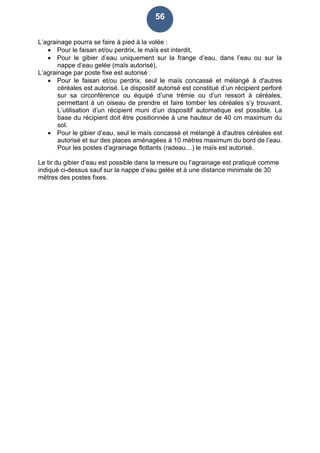 56
L’agrainage pourra se faire à pied à la volée :
 Pour le faisan et/ou perdrix, le maïs est interdit,
 Pour le gibier d’eau uniquement sur la frange d’eau, dans l’eau ou sur la
nappe d’eau gelée (maïs autorisé),
L’agrainage par poste fixe est autorisé :
 Pour le faisan et/ou perdrix, seul le maïs concassé et mélangé à d'autres
céréales est autorisé. Le dispositif autorisé est constitué d’un récipient perforé
sur sa circonférence ou équipé d’une trémie ou d’un ressort à céréales,
permettant à un oiseau de prendre et faire tomber les céréales s’y trouvant.
L’utilisation d’un récipient muni d’un dispositif automatique est possible. La
base du récipient doit être positionnée à une hauteur de 40 cm maximum du
sol.
 Pour le gibier d’eau, seul le maïs concassé et mélangé à d'autres céréales est
autorisé et sur des places aménagées à 10 mètres maximum du bord de l’eau.
Pour les postes d'agrainage flottants (radeau…) le maïs est autorisé.
Le tir du gibier d’eau est possible dans la mesure ou l’agrainage est pratiqué comme
indiqué ci-dessus sauf sur la nappe d’eau gelée et à une distance minimale de 30
mètres des postes fixes.
 