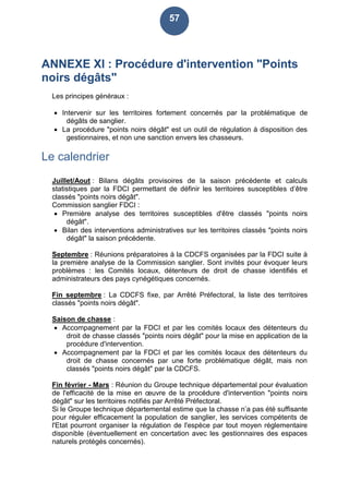 57
ANNEXE XI : Procédure d'intervention "Points
noirs dégâts"
Les principes généraux :
 Intervenir sur les territoires fortement concernés par la problématique de
dégâts de sanglier.
 La procédure "points noirs dégât" est un outil de régulation à disposition des
gestionnaires, et non une sanction envers les chasseurs.
Le calendrier
Juillet/Aout : Bilans dégâts provisoires de la saison précédente et calculs
statistiques par la FDCI permettant de définir les territoires susceptibles d’être
classés "points noirs dégât".
Commission sanglier FDCI :
 Première analyse des territoires susceptibles d'être classés "points noirs
dégât".
 Bilan des interventions administratives sur les territoires classés "points noirs
dégât" la saison précédente.
Septembre : Réunions préparatoires à la CDCFS organisées par la FDCI suite à
la première analyse de la Commission sanglier. Sont invités pour évoquer leurs
problèmes : les Comités locaux, détenteurs de droit de chasse identifiés et
administrateurs des pays cynégétiques concernés.
Fin septembre : La CDCFS fixe, par Arrêté Préfectoral, la liste des territoires
classés "points noirs dégât".
Saison de chasse :
 Accompagnement par la FDCI et par les comités locaux des détenteurs du
droit de chasse classés "points noirs dégât" pour la mise en application de la
procédure d'intervention.
 Accompagnement par la FDCI et par les comités locaux des détenteurs du
droit de chasse concernés par une forte problématique dégât, mais non
classés "points noirs dégât" par la CDCFS.
Fin février - Mars : Réunion du Groupe technique départemental pour évaluation
de l'efficacité de la mise en œuvre de la procédure d'intervention "points noirs
dégât" sur les territoires notifiés par Arrêté Préfectoral.
Si le Groupe technique départemental estime que la chasse n’a pas été suffisante
pour réguler efficacement la population de sanglier, les services compétents de
l'Etat pourront organiser la régulation de l'espèce par tout moyen réglementaire
disponible (éventuellement en concertation avec les gestionnaires des espaces
naturels protégés concernés).
 