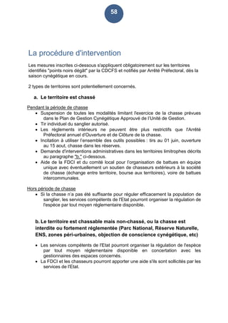 58
La procédure d'intervention
Les mesures inscrites ci-dessous s'appliquent obligatoirement sur les territoires
identifiés "points noirs dégât" par la CDCFS et notifiés par Arrêté Préfectoral, dès la
saison cynégétique en cours.
2 types de territoires sont potentiellement concernés.
a. Le territoire est chassé
Pendant la période de chasse
 Suspension de toutes les modalités limitant l'exercice de la chasse prévues
dans le Plan de Gestion Cynégétique Approuvé de l’Unité de Gestion.
 Tir individuel du sanglier autorisé.
 Les règlements intérieurs ne peuvent être plus restrictifs que l'Arrêté
Préfectoral annuel d'Ouverture et de Clôture de la chasse.
 Incitation à utiliser l’ensemble des outils possibles : tirs au 01 juin, ouverture
au 15 aout, chasse dans les réserves.
 Demande d'interventions administratives dans les territoires limitrophes décrits
au paragraphe "b." ci-dessous.
 Aide de la FDCI et du comité local pour l’organisation de battues en équipe
unique avec éventuellement un soutien de chasseurs extérieurs à la société
de chasse (échange entre territoire, bourse aux territoires), voire de battues
intercommunales.
Hors période de chasse
 Si la chasse n’a pas été suffisante pour réguler efficacement la population de
sanglier, les services compétents de l'Etat pourront organiser la régulation de
l'espèce par tout moyen réglementaire disponible.
b. Le territoire est chassable mais non-chassé, ou la chasse est
interdite ou fortement réglementée (Parc National, Réserve Naturelle,
ENS, zones péri-urbaines, objection de conscience cynégétique, etc)
 Les services compétents de l'Etat pourront organiser la régulation de l'espèce
par tout moyen réglementaire disponible en concertation avec les
gestionnaires des espaces concernés.
 La FDCI et les chasseurs pourront apporter une aide s'ils sont sollicités par les
services de l'Etat.
 