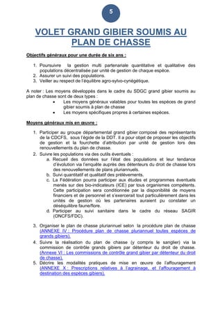 5
VOLET GRAND GIBIER SOUMIS AU
PLAN DE CHASSE
Objectifs généraux pour une durée de six ans :
1. Poursuivre la gestion multi partenariale quantitative et qualitative des
populations décentralisée par unité de gestion de chaque espèce.
2. Assurer un suivi des populations.
3. Veiller au respect de l’équilibre agro-sylvo-cynégétique.
A noter : Les moyens développés dans le cadre du SDGC grand gibier soumis au
plan de chasse sont de deux types :
 Les moyens généraux valables pour toutes les espèces de grand
gibier soumis à plan de chasse
 Les moyens spécifiques propres à certaines espèces.
Moyens généraux mis en œuvre :
1. Participer au groupe départemental grand gibier composé des représentants
de la CDCFS, sous l’égide de la DDT. Il a pour objet de proposer les objectifs
de gestion et la fourchette d’attribution par unité de gestion lors des
renouvellements du plan de chasse.
2. Suivre les populations via des outils éventuels :
a. Recueil des données sur l’état des populations et leur tendance
d’évolution via l’enquête auprès des détenteurs du droit de chasse lors
des renouvellements de plans pluriannuels.
b. Suivi quantitatif et qualitatif des prélèvements.
c. La Fédération pourra participer aux études et programmes éventuels
menés sur des bio-indicateurs (ICE) par tous organismes compétents.
Cette participation sera conditionnée par la disponibilité de moyens
financiers et de personnel et s’exercerait tout particulièrement dans les
unités de gestion où les partenaires auraient pu constater un
déséquilibre faune/flore.
d. Participer au suivi sanitaire dans le cadre du réseau SAGIR
(ONCFS/FDC).
3. Organiser le plan de chasse pluriannuel selon la procédure plan de chasse
(ANNEXE IV : Procédure plan de chasse pluriannuel toutes espèces de
grands gibiers).
4. Suivre la réalisation du plan de chasse (y compris le sanglier) via la
commission de contrôle grands gibiers par détenteur du droit de chasse.
(Annexe VI : Les commissions de contrôle grand gibier par détenteur du droit
de chasse).
5. Décrire les modalités pratiques de mise en œuvre de l’affouragement
(ANNEXE X : Prescriptions relatives à l’agrainage, et l’affouragement à
destination des espèces gibiers).
 