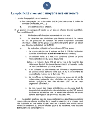 6
La spécificité chevreuil : moyens mis en œuvre
1. Le suivi des populations est basé sur :
a. Les comptages par observation directe (suivi nocturnes à l’aide de
sources lumineuses, IKA, …)
b. Une estimation des effectifs.
2. La gestion cynégétique est basée sur un plan de chasse triennal quantitatif.
Ses modalités sont :
a. Attributions définies pour une période de trois ans.
b. La répartition des attributions par détenteur du droit de chasse
se fait en particulier en fonction du critère « superficie favorable
chevreuil » établi par le groupe départemental grand gibier. Le calcul
par détenteur est réalisé par la FDCI.
c. La réalisation obligatoire d’un minimum d’1/3 de jeunes :
i. Le nombre de jeunes à réaliser est fixé à 1/3 de l’attribution
cumulée du détenteur sur la durée du PAT (cf tableau).
ii. Un bracelet rendu à la FDCI est considéré comme un jeune
réalisé (il est déduit du quota de jeunes).
Option : à l’échelle d’une UG et après vote à la majorité des
détenteurs du droit de chasse la composant, un bracelet rendu
ne sera pas déduit du quota de jeunes.
iii. Il est conseillé pour le détenteur de faire état d’un prélèvement
de jeunes annuel compris entre 20% et 40 % du nombre de
jeunes total à réaliser sur la durée du PAT.
iv. Le contrôle de la réalisation du nombre de jeunes se fait par la
présentation obligatoire des mâchoires de jeunes en fin de
saison cynégétique, lors des réunions d’UG ou de pays
organisées par la FDCI.
v. Le non-respect des règles précédentes ou du quota total de
jeunes induit une diminution des attributions sur le PAT suivant
équivalente au nombre total de jeunes non réalisés en tenant
compte des objectifs de gestion du nouveau PAT.
3. La gestion locale du plan de chasse est organisée pour les associations
communales de chasse agréées de la manière suivante : si la chasse n’est
pas organisée en une seule équipe, tous les bracelets non utilisés seront
rendus au détenteur du droit de chasse pour le 15 novembre. Une nouvelle
distribution sera alors organisée.
 