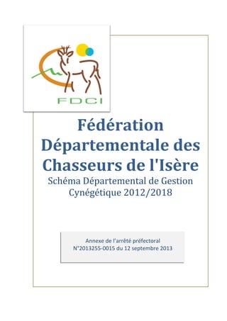 Annexe de l’arrêté préfectoral
N°2013255-0015 du 12 septembre 2013
Fédération
Départementale des
Chasseurs de l'Isère
Schéma Départemental de Gestion
Cynégétique 2012/2018
 