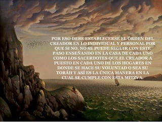 POR ESO DEBE ESTABLECERSE EL ORDEN DEL
CREADOR EN LO INDIVIDUAL Y PERSONAL POR
  QUE SI NO, NO SE PUEDE SEGUIR CON ESTE
 PASO ENSEÑANDO EN LA CASA DE CADA UNO
 COMO LOS SACERDOTES QUE EL CREADOR A
 PUESTO EN CADA UNO DE LOS HOGARES EN
   DONDE SE HACE SU VOLUNTAD O SEA SU
   TORÁH Y ASÍ ES LA ÚNICA MANERA EN LA
     CUAL SE CUMPLE CON ESTA MITZVA.
 
