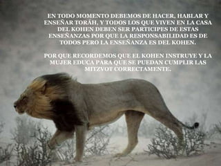 EN TODO MOMENTO DEBEMOS DE HACER, HABLAR Y
ENSEÑAR TORÁH, Y TODOS LOS QUE VIVEN EN LA CASA
    DEL KOHEN DEBEN SER PARTICIPES DE ESTAS
 ENSEÑANZAS POR QUE LA RESPONSABILIDAD ES DE
     TODOS PERO LA ENSEÑANZA ES DEL KOHEN.

POR QUE RECORDEMOS QUE EL KOHEN INSTRUYE Y LA
 MUJER EDUCA PARA QUE SE PUEDAN CUMPLIR LAS
           MITZVOT CORRECTAMENTE.
 
