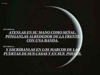 DEVARIM 6:8

   ATENLAS EN SU MANO COMO SEÑAL,
  PÓNGANLAS ALREDEDOR DE LA FRENTE
           CON UNA BANDA,
DEVARIM 6:9

 Y ESCRÍBANLAS EN LOS MARCOS DE LAS
PUERTAS DE SUS CASAS Y EN SUS POSTES.
 