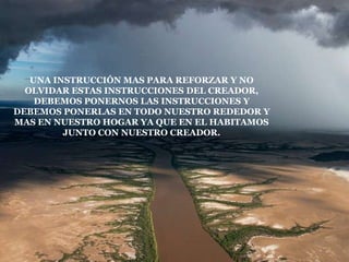 UNA INSTRUCCIÓN MAS PARA REFORZAR Y NO
  OLVIDAR ESTAS INSTRUCCIONES DEL CREADOR,
    DEBEMOS PONERNOS LAS INSTRUCCIONES Y
DEBEMOS PONERLAS EN TODO NUESTRO REDEDOR Y
MAS EN NUESTRO HOGAR YA QUE EN EL HABITAMOS
         JUNTO CON NUESTRO CREADOR.
 