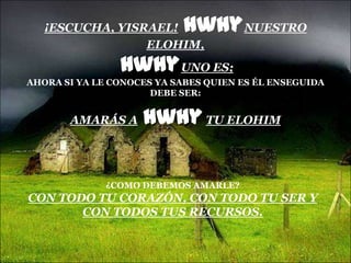 ¡ESCUCHA, YISRAEL!      hwhy NUESTRO
                 ELOHIM,
                hwhy UNO ES;
AHORA SI YA LE CONOCES YA SABES QUIEN ES ÉL ENSEGUIDA
                      DEBE SER:


       AMARÁS A     hwhy TU ELOHIM


              ¿COMO DEBEMOS AMARLE?
CON TODO TU CORAZÓN, CON TODO TU SER Y
       CON TODOS TUS RECURSOS.
 