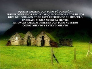¿QUÉ ES AMARLO CON TODO TÚ CORAZÓN?
PRIMERO DEBEMOS RECORDAR QUE CUANDO LA TORÁH NOS
 DICE DEL CORAZÓN NO SE ESTA REFIRIENDO AL MUSCULO
           CARDIACO SI NO A NUESTRA MENTE.
    ENTONCES AMARLO DEBE SER CON TODO NUESTRO
           CONOCIMIENTO Y ENTENDIMIENTO
 