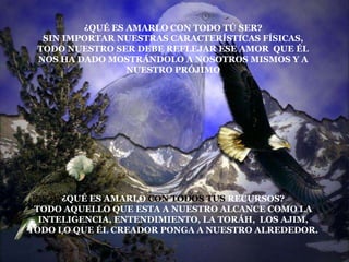 ¿QUÉ ES AMARLO CON TODO TÚ SER?
  SIN IMPORTAR NUESTRAS CARACTERÍSTICAS FÍSICAS,
 TODO NUESTRO SER DEBE REFLEJAR ESE AMOR QUE ÉL
 NOS HA DADO MOSTRÁNDOLO A NOSOTROS MISMOS Y A
                 NUESTRO PRÓJIMO




      ¿QUÉ ES AMARLO CON TODOS TUS RECURSOS?
 TODO AQUELLO QUE ESTA A NUESTRO ALCANCE COMO LA
  INTELIGENCIA, ENTENDIMIENTO, LA TORÁH, LOS AJIM,
TODO LO QUE ÉL CREADOR PONGA A NUESTRO ALREDEDOR.
 