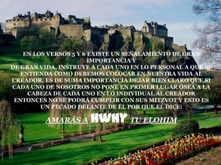 EN LOS VERSOS 5 Y 6 EXISTE UN SEÑALAMIENTO DE GRAN
                        IMPORTANCIA Y
DE GRAN VIDA, INSTRUYE A CADA UNO EN LO PERSONAL A QUE SE
   ENTIENDA COMO DEBEMOS COLOCAR EN NUESTRA VIDA AL
CREADOR, ES DE SUMA IMPORTANCIA DEJAR BIEN CLARO QUE SI
CADA UNO DE NOSOTROS NO PONE EN PRIMER LUGAR ÓSEA A LA
     CABEZA DE CADA UNO EN LO INDIVIDUAL AL CREADOR
 ENTONCES NO SE PODRÁ CUMPLIR CON SUS MITZVOT Y ESTO ES
         UN PECADO DELANTE DE ÉL POR QUE EL DICE:

         AMARÁS A     hwhy TU ELOHIM
 