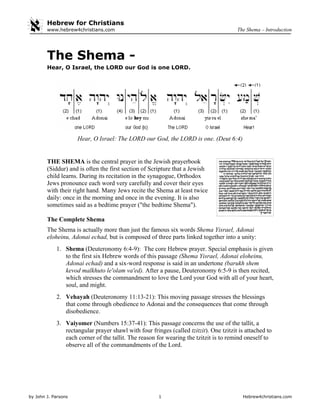 Hebrew for Christians
by John J. Parsons 1 Hebrew4christians.com
The Shema – Introductionwww.hebrew4christians.com
The Shema -
Hear, O Israel, the LORD our God is one LORD.
Hear, O Israel: The LORD our God, the LORD is one. (Deut 6:4)
THE SHEMA is the central prayer in the Jewish prayerbook
(Siddur) and is often the first section of Scripture that a Jewish
child learns. During its recitation in the synagogue, Orthodox
Jews pronounce each word very carefully and cover their eyes
with their right hand. Many Jews recite the Shema at least twice
daily: once in the morning and once in the evening. It is also
sometimes said as a bedtime prayer ("the bedtime Shema").
The Complete Shema
The Shema is actually more than just the famous six words Shema Yisrael, Adonai
eloheinu, Adonai echad, but is composed of three parts linked together into a unity:
1. Shema (Deuteronomy 6:4-9): The core Hebrew prayer. Special emphasis is given
to the first six Hebrew words of this passage (Shema Yisrael, Adonai eloheinu,
Adonai echad) and a six-word response is said in an undertone (barukh shem
kevod malkhuto le'olam va'ed). After a pause, Deuteronomy 6:5-9 is then recited,
which stresses the commandment to love the Lord your God with all of your heart,
soul, and might.
2. Vehayah (Deuteronomy 11:13-21): This moving passage stresses the blessings
that come through obedience to Adonai and the consequences that come through
disobedience.
3. Vaiyomer (Numbers 15:37-41): This passage concerns the use of the tallit, a
rectangular prayer shawl with four fringes (called tzitzit). One tzitzit is attached to
each corner of the tallit. The reason for wearing the tzitzit is to remind oneself to
observe all of the commandments of the Lord.
 