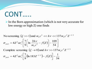 CONT…..
 In the Born approximation (which is not very accurate for
low energy or high Z) one finds
 
 
 
   
54
1
183
ln
9
7
4
137
and
0
screening
Complete
54
109
2
ln
9
7
4
137
and
1
screening
No
3
/
1
2
2
3
/
1
2
2
2
2
3
/
1
2
2




































Z
f
Z
r
Z
Z
c
m
h
Z
f
c
m
h
r
Z
Z
c
m
h
c
m
e
pair
e
e
e
pair
e
e









 
