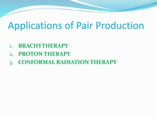 Applications of Pair Production
1. BRACHYTHERAPY
2. PROTON THERAPY
3. CONFORMAL RADIATION THERAPY
 