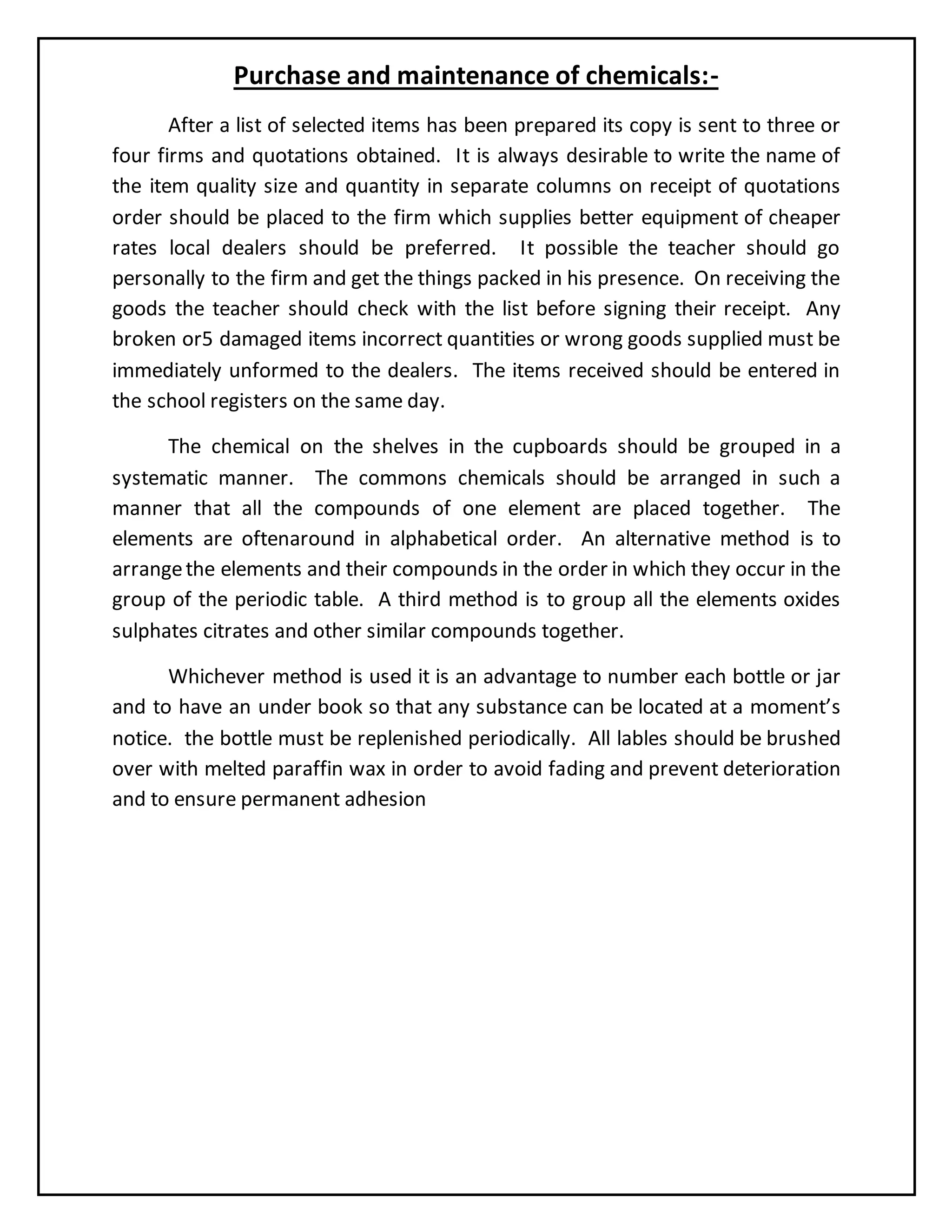 Purchase and maintenance of chemicals:-
After a list of selected items has been prepared its copy is sent to three or
four firms and quotations obtained. It is always desirable to write the name of
the item quality size and quantity in separate columns on receipt of quotations
order should be placed to the firm which supplies better equipment of cheaper
rates local dealers should be preferred. It possible the teacher should go
personally to the firm and get the things packed in his presence. On receiving the
goods the teacher should check with the list before signing their receipt. Any
broken or5 damaged items incorrect quantities or wrong goods supplied must be
immediately unformed to the dealers. The items received should be entered in
the school registers on the same day.
The chemical on the shelves in the cupboards should be grouped in a
systematic manner. The commons chemicals should be arranged in such a
manner that all the compounds of one element are placed together. The
elements are oftenaround in alphabetical order. An alternative method is to
arrangethe elements and their compounds in the order in which they occur in the
group of the periodic table. A third method is to group all the elements oxides
sulphates citrates and other similar compounds together.
Whichever method is used it is an advantage to number each bottle or jar
and to have an under book so that any substance can be located at a moment’s
notice. the bottle must be replenished periodically. All lables should be brushed
over with melted paraffin wax in order to avoid fading and prevent deterioration
and to ensure permanent adhesion
 