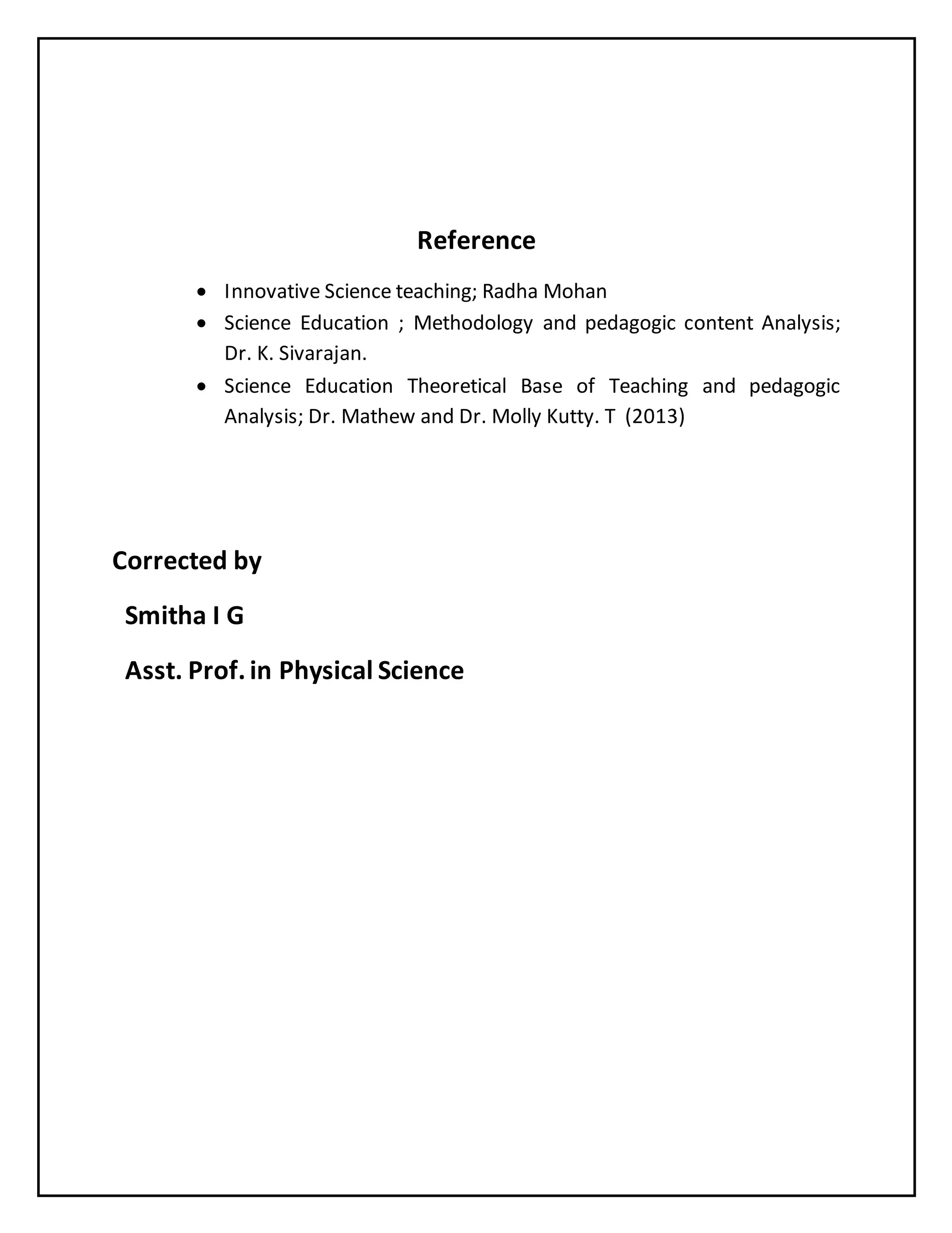 Reference
 Innovative Science teaching; Radha Mohan
 Science Education ; Methodology and pedagogic content Analysis;
Dr. K. Sivarajan.
 Science Education Theoretical Base of Teaching and pedagogic
Analysis; Dr. Mathew and Dr. Molly Kutty. T (2013)
Corrected by
Smitha I G
Asst. Prof.in Physical Science
 