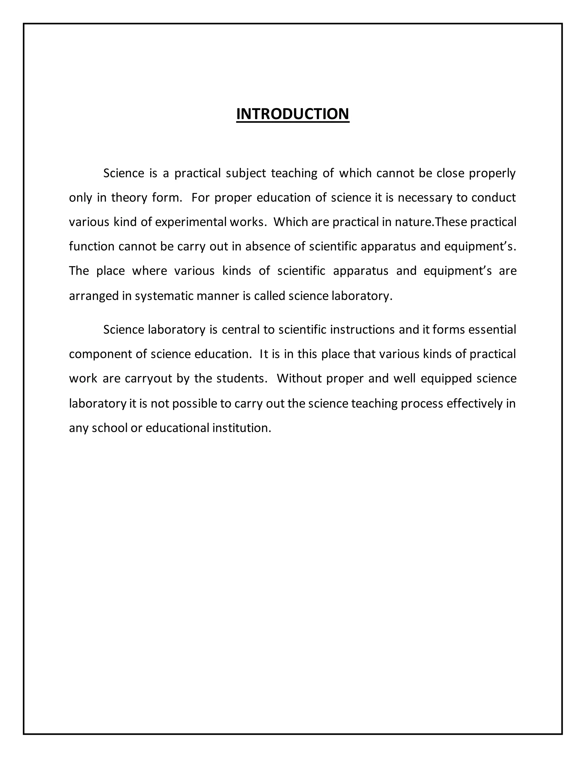 INTRODUCTION
Science is a practical subject teaching of which cannot be close properly
only in theory form. For proper education of science it is necessary to conduct
various kind of experimental works. Which are practical in nature.These practical
function cannot be carry out in absence of scientific apparatus and equipment’s.
The place where various kinds of scientific apparatus and equipment’s are
arranged in systematic manner is called science laboratory.
Science laboratory is central to scientific instructions and it forms essential
component of science education. It is in this place that various kinds of practical
work are carryout by the students. Without proper and well equipped science
laboratory it is not possible to carry out the science teaching process effectively in
any school or educational institution.
 