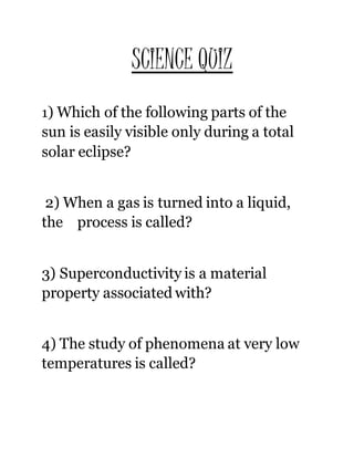 SCIENCE QUIZ
1) Which of the following parts of the
sun is easily visible only during a total
solar eclipse?
2) When a gas is turned into a liquid,
the process is called?
3) Superconductivity is a material
property associated with?
4) The study of phenomena at very low
temperatures is called?
 