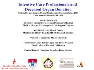 Intensive Care Professionals and  Deceased Organ Donation National Symposium on Organ Donation and Transplantation 2011 Oslo, Norway November 18 2011 Sam D. Shemie MD Division of Critical Care, Montreal Children’s Hospital Medical Director, Extracorporeal Life Support Program McGill University Health Centre Montreal Children’s Hospital/MUHC Research Institute Professor of Pediatrics, McGill University The Bertram Loeb Chair in Organ and Tissue Donation Faculty of Arts, University of Ottawa Medical Director, Donation, Canadian Blood Services 