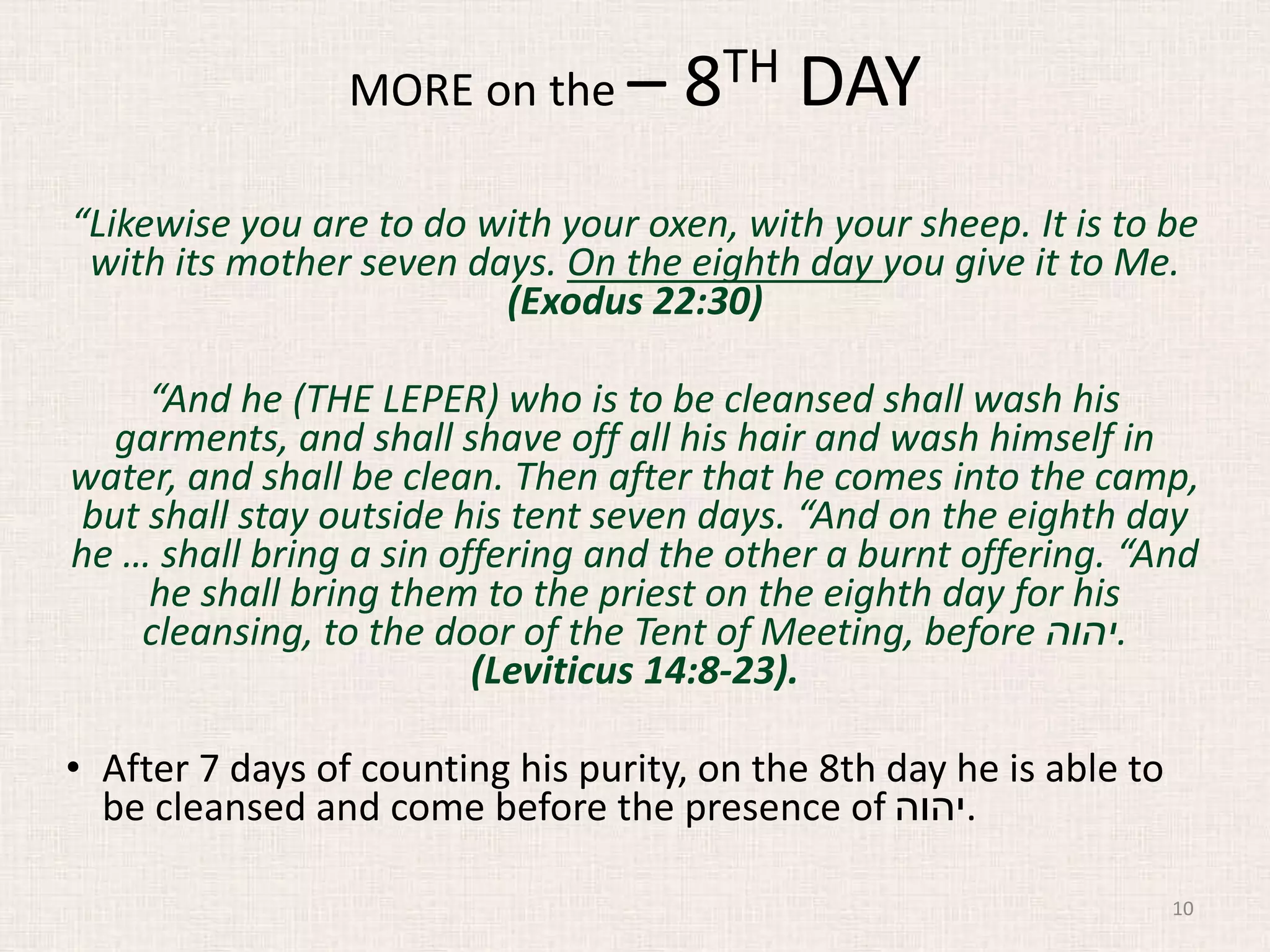 “Likewise you are to do with your oxen, with your sheep. It is to be
with its mother seven days. On the eighth day you give it to Me.
(Exodus 22:30)
“And he (THE LEPER) who is to be cleansed shall wash his
garments, and shall shave off all his hair and wash himself in
water, and shall be clean. Then after that he comes into the camp,
but shall stay outside his tent seven days. “And on the eighth day
he … shall bring a sin offering and the other a burnt offering. “And
he shall bring them to the priest on the eighth day for his
cleansing, to the door of the Tent of Meeting, before ‫.יהוה‬
(Leviticus 14:8-23).
• After 7 days of counting his purity, on the 8th day he is able to
be cleansed and come before the presence of ‫.יהוה‬
10
MORE on the – 8TH DAY
 