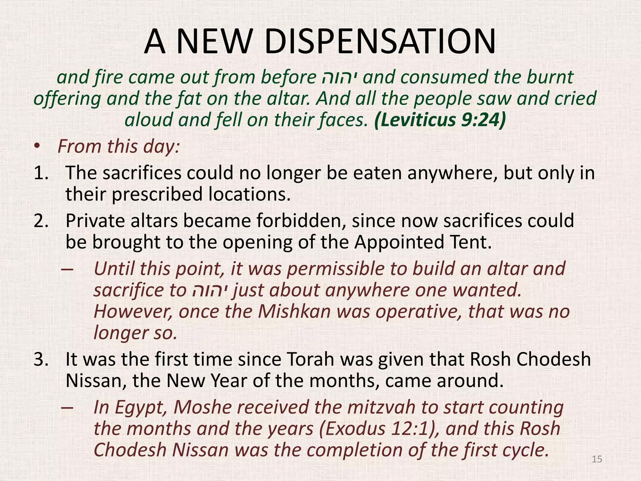 A NEW DISPENSATION
and fire came out from before ‫יהוה‬ and consumed the burnt
offering and the fat on the altar. And all the people saw and cried
aloud and fell on their faces. (Leviticus 9:24)
• From this day:
1. The sacrifices could no longer be eaten anywhere, but only in
their prescribed locations.
2. Private altars became forbidden, since now sacrifices could
be brought to the opening of the Appointed Tent.
– Until this point, it was permissible to build an altar and
sacrifice to ‫יהוה‬ just about anywhere one wanted.
However, once the Mishkan was operative, that was no
longer so.
3. It was the first time since Torah was given that Rosh Chodesh
Nissan, the New Year of the months, came around.
– In Egypt, Moshe received the mitzvah to start counting
the months and the years (Exodus 12:1), and this Rosh
Chodesh Nissan was the completion of the first cycle. 15
 