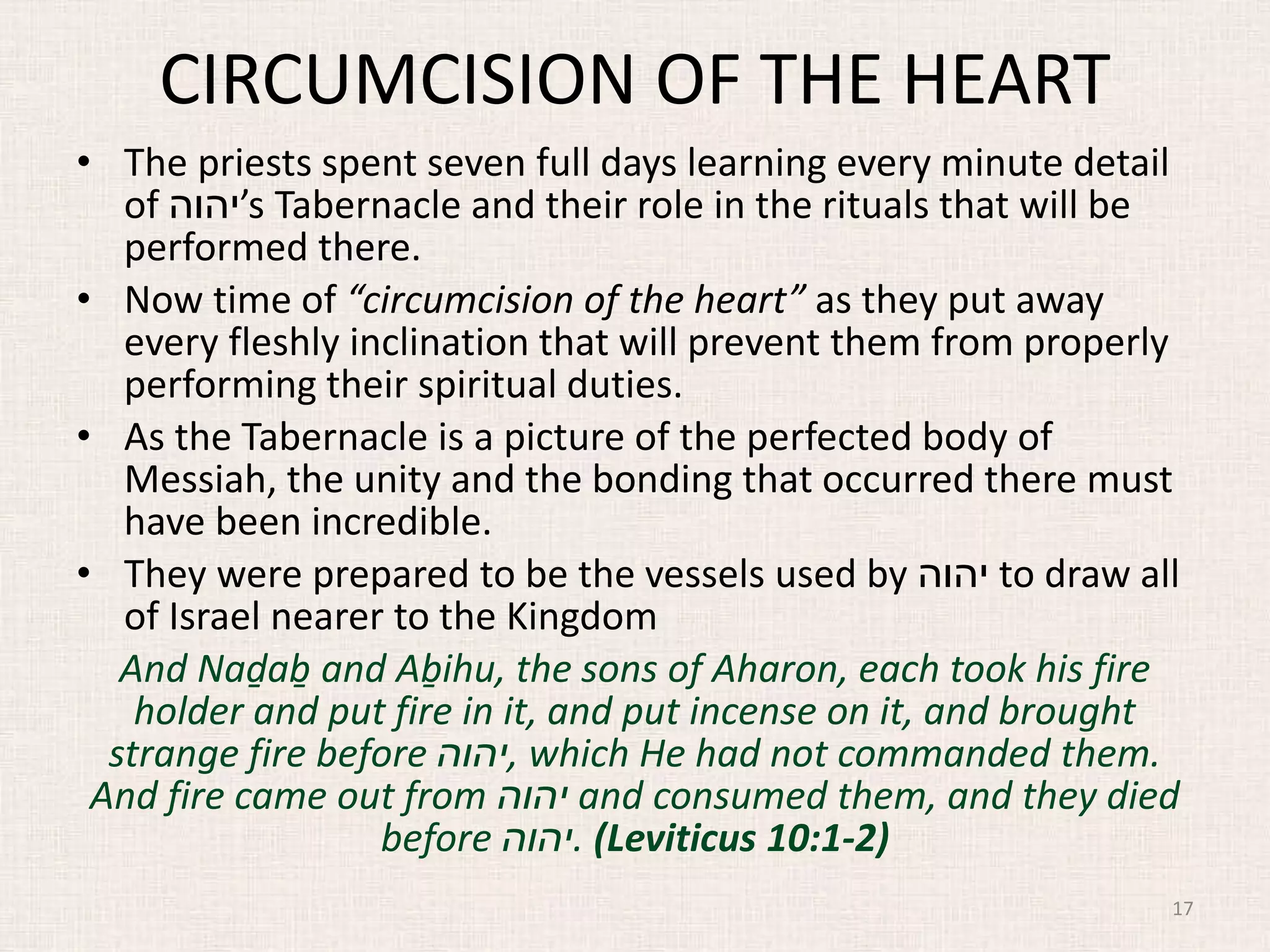 CIRCUMCISION OF THE HEART
• The priests spent seven full days learning every minute detail
of ‫’יהוה‬s Tabernacle and their role in the rituals that will be
performed there.
• Now time of “circumcision of the heart” as they put away
every fleshly inclination that will prevent them from properly
performing their spiritual duties.
• As the Tabernacle is a picture of the perfected body of
Messiah, the unity and the bonding that occurred there must
have been incredible.
• They were prepared to be the vessels used by ‫יהוה‬ to draw all
of Israel nearer to the Kingdom
And Naḏaḇ and Aḇihu, the sons of Aharon, each took his fire
holder and put fire in it, and put incense on it, and brought
strange fire before ‫,יהוה‬ which He had not commanded them.
And fire came out from ‫יהוה‬ and consumed them, and they died
before ‫.יהוה‬ (Leviticus 10:1-2)
17
 